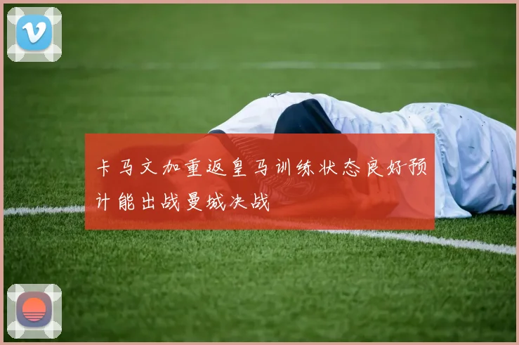 卡马文加重返皇马训练状态良好预计能出战曼城决战