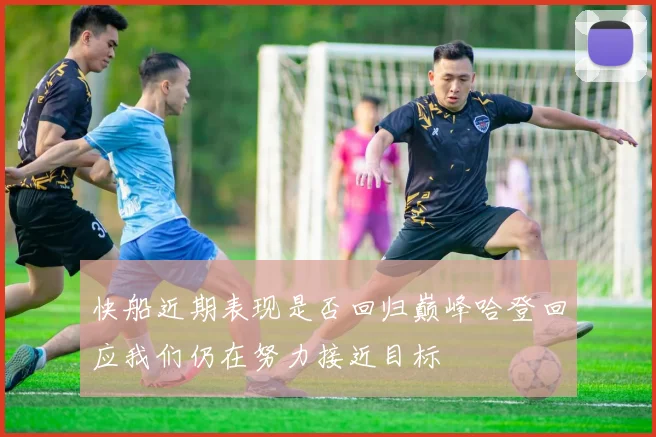 快船近期表现是否回归巅峰哈登回应我们仍在努力接近目标