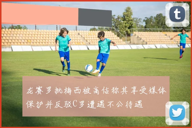 龙赛罗批梅西被高估称其享受媒体保护并反驳C罗遭遇不公待遇