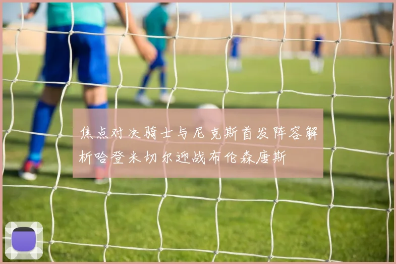 焦点对决骑士与尼克斯首发阵容解析哈登米切尔迎战布伦森唐斯