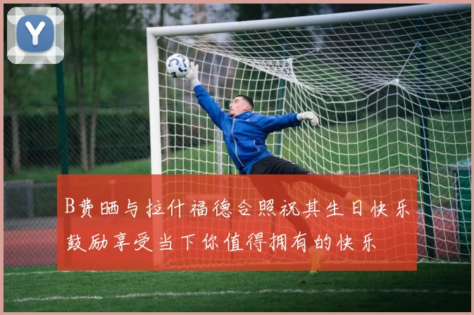 B费晒与拉什福德合照祝其生日快乐鼓励享受当下你值得拥有的快乐
