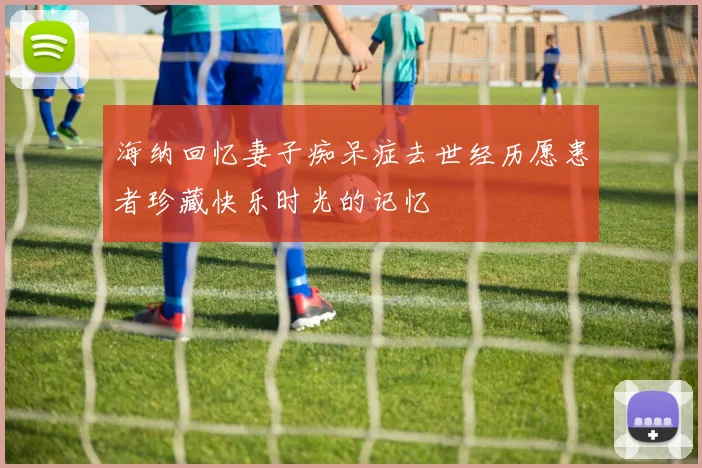 海纳回忆妻子痴呆症去世经历愿患者珍藏快乐时光的记忆