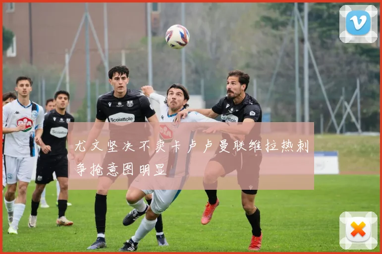尤文坚决不卖卡卢卢曼联维拉热刺争抢意图明显