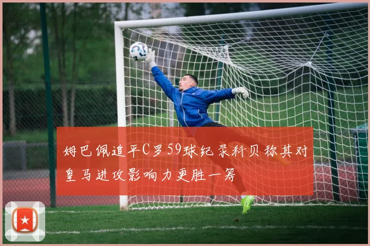 姆巴佩追平C罗59球纪录科贝称其对皇马进攻影响力更胜一筹