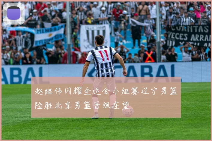赵继伟闪耀全运会小组赛辽宁男篮险胜北京男篮晋级在望