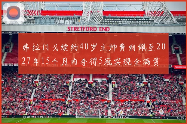 弗拉门戈续约40岁主帅费利佩至2027年15个月内夺得5冠实现全满贯