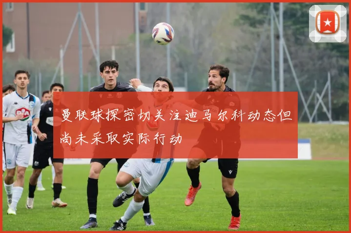 曼联球探密切关注迪马尔科动态但尚未采取实际行动