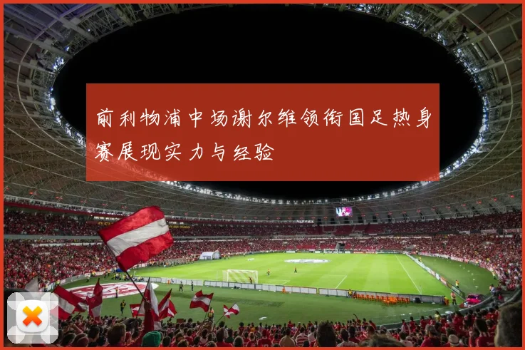 前利物浦中场谢尔维领衔国足热身赛展现实力与经验