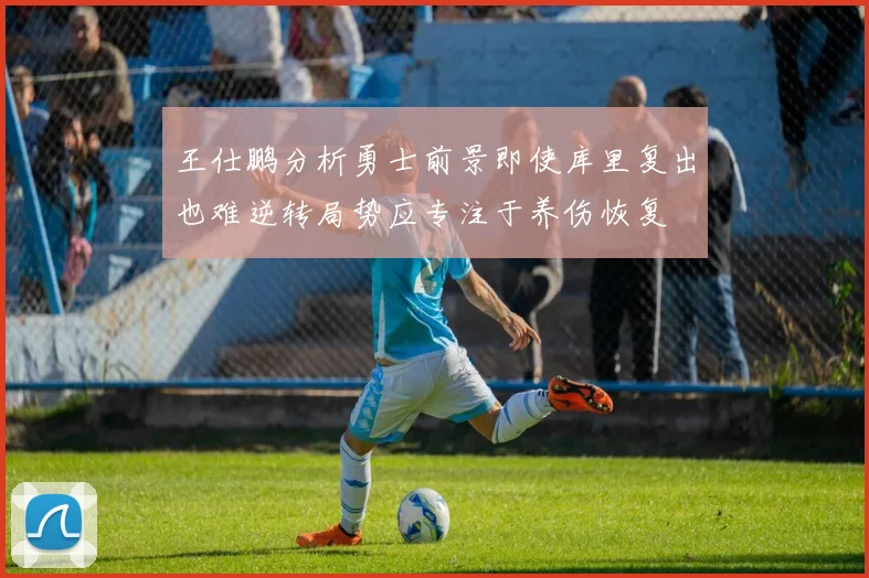 王仕鹏分析勇士前景即使库里复出也难逆转局势应专注于养伤恢复