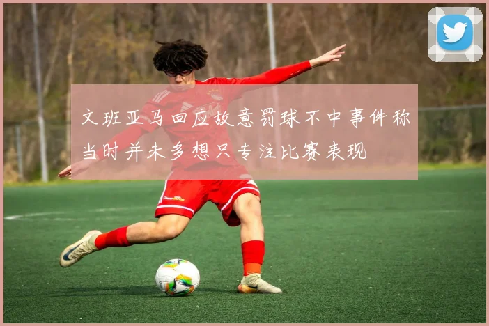 文班亚马回应故意罚球不中事件称当时并未多想只专注比赛表现