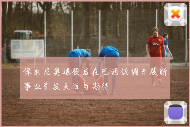 保利尼奥退役后在巴西低调开展新事业引发关注与期待