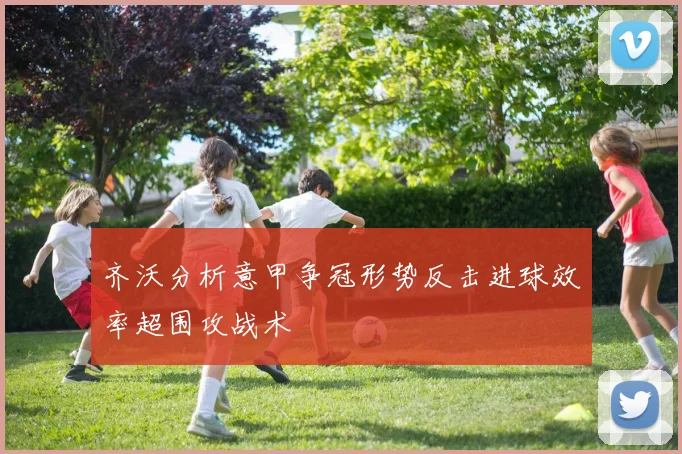 齐沃分析意甲争冠形势反击进球效率超围攻战术