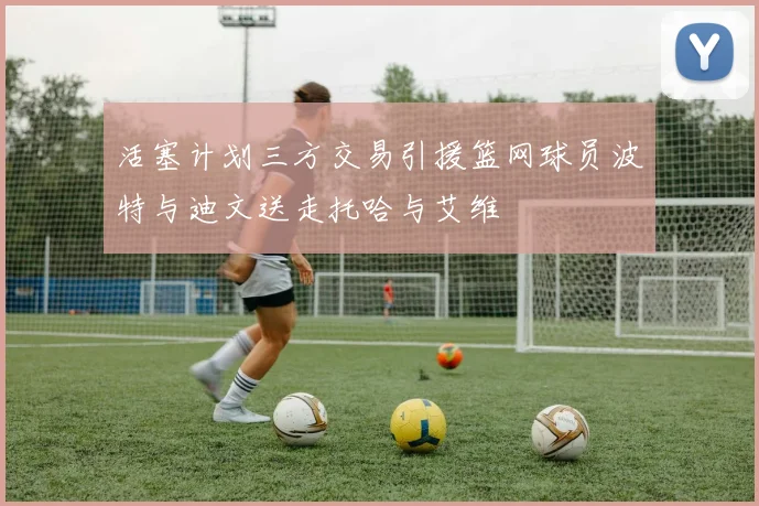 活塞计划三方交易引援篮网球员波特与迪文送走托哈与艾维
