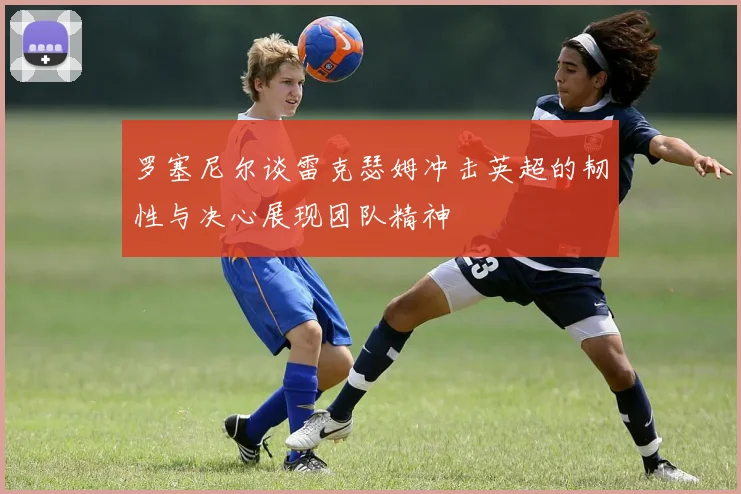 罗塞尼尔谈雷克瑟姆冲击英超的韧性与决心展现团队精神