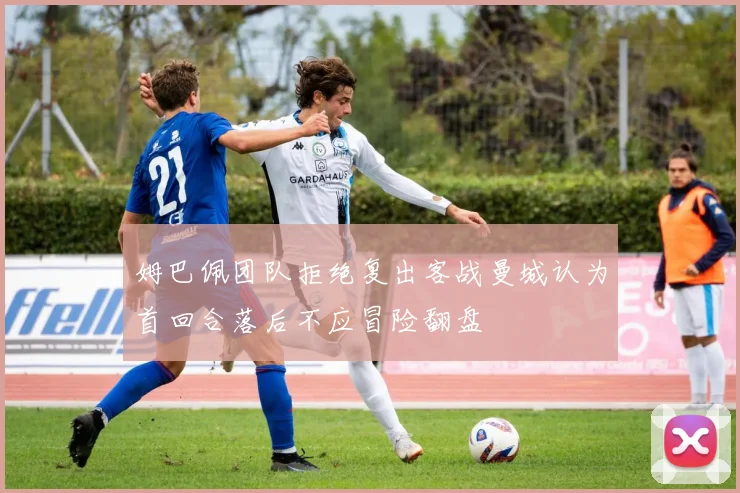 姆巴佩团队拒绝复出客战曼城认为首回合落后不应冒险翻盘