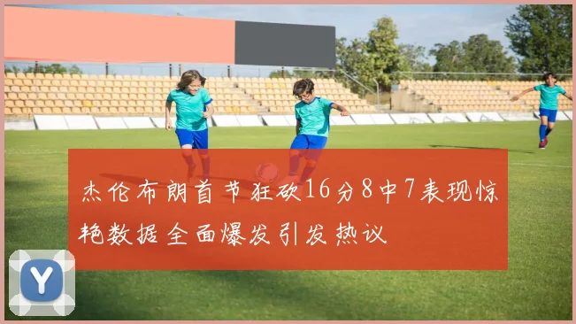 杰伦布朗首节狂砍16分8中7表现惊艳数据全面爆发引发热议