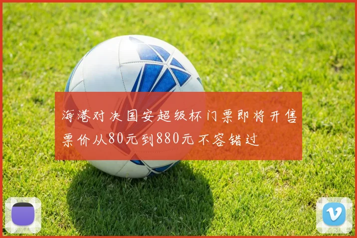 海港对决国安超级杯门票即将开售票价从80元到880元不容错过