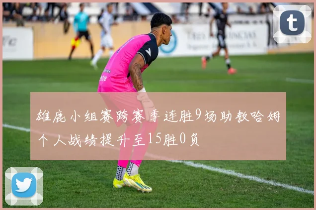 雄鹿小组赛跨赛季连胜9场助教哈姆个人战绩提升至15胜0负