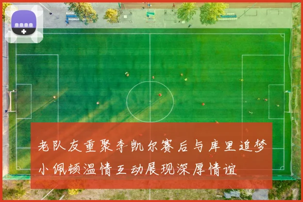 老队友重聚李凯尔赛后与库里追梦小佩顿温情互动展现深厚情谊