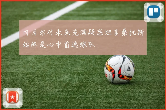 内马尔对未来充满疑惑坦言桑托斯始终是心中首选球队