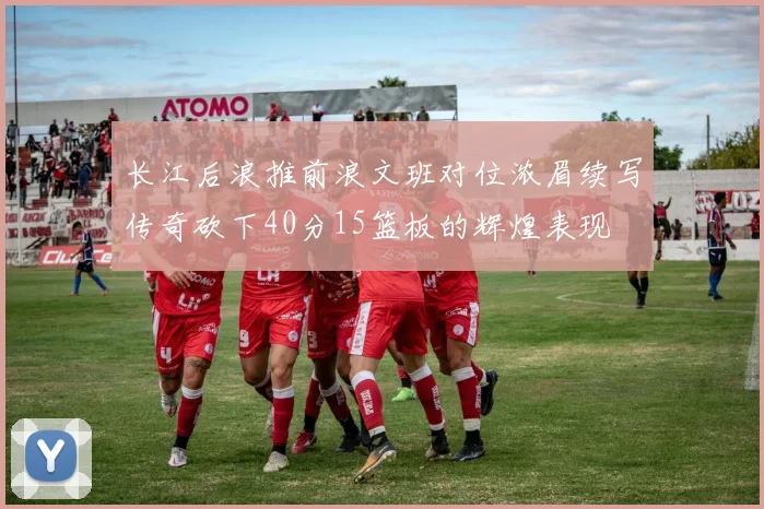 长江后浪推前浪文班对位浓眉续写传奇砍下40分15篮板的辉煌表现
