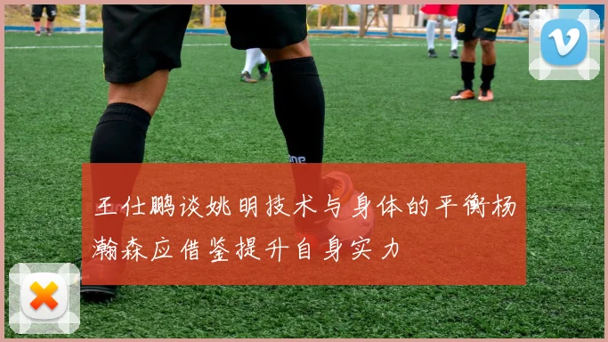 王仕鹏谈姚明技术与身体的平衡杨瀚森应借鉴提升自身实力