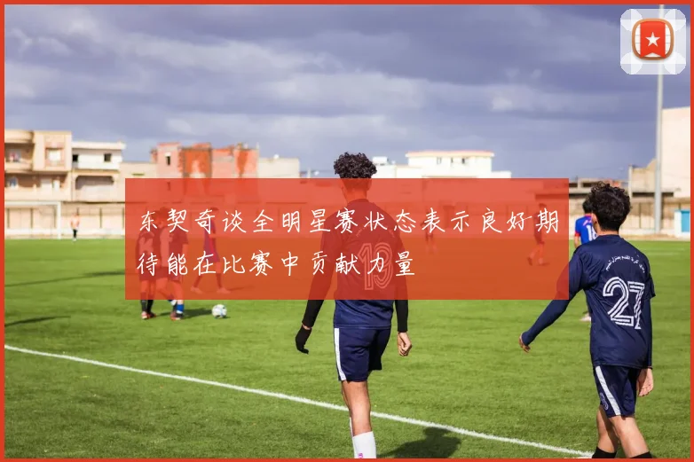 东契奇谈全明星赛状态表示良好期待能在比赛中贡献力量