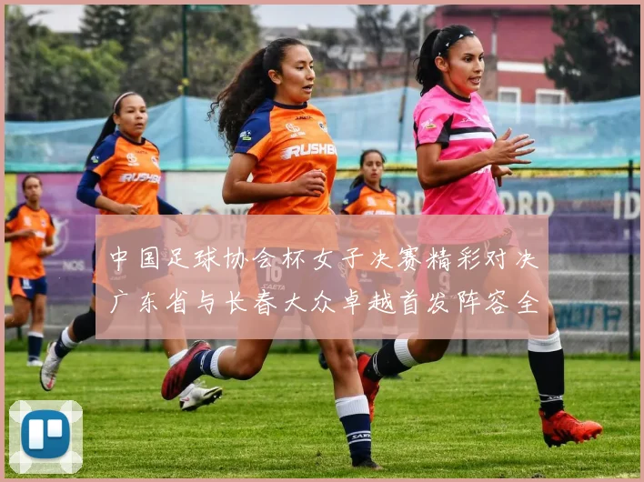 中国足球协会杯女子决赛精彩对决广东省与长春大众卓越首发阵容全面解析