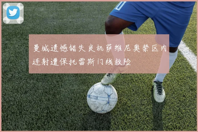 曼城遗憾错失良机萨维尼奥禁区内连射遭保托雷斯门线救险