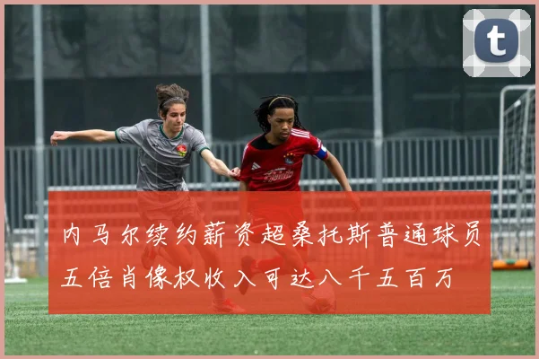 内马尔续约薪资超桑托斯普通球员五倍肖像权收入可达八千五百万