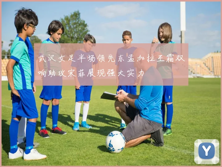 武汉女足半场领先东孟加拉王霜双响助攻宋菲展现强大实力