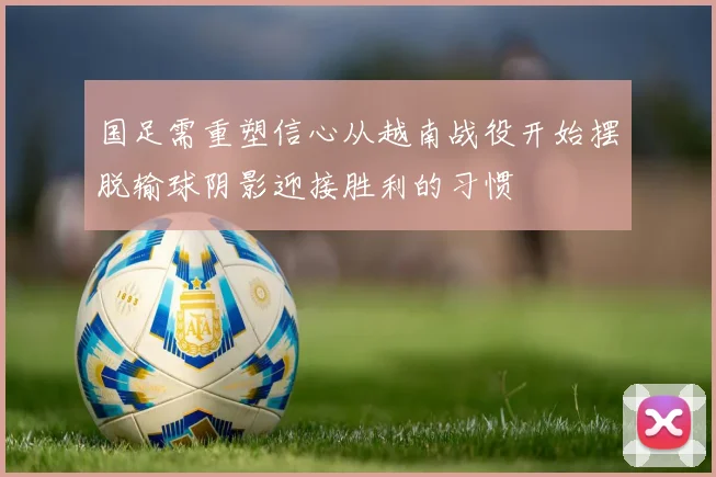 国足需重塑信心从越南战役开始摆脱输球阴影迎接胜利的习惯