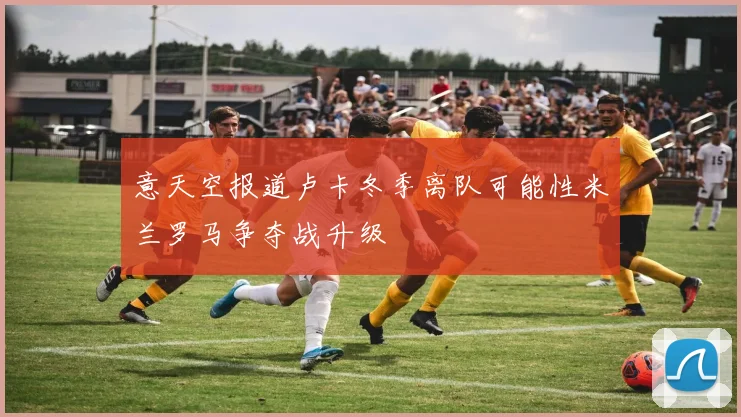 意天空报道卢卡冬季离队可能性米兰罗马争夺战升级