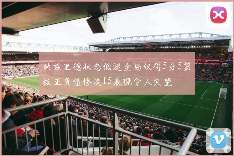 纳兹里德状态低迷全场仅得5分5篮板正负值惨淡15表现令人失望