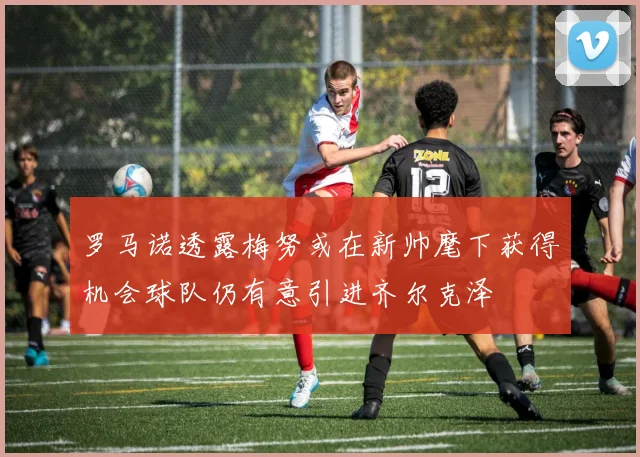 罗马诺透露梅努或在新帅麾下获得机会球队仍有意引进齐尔克泽