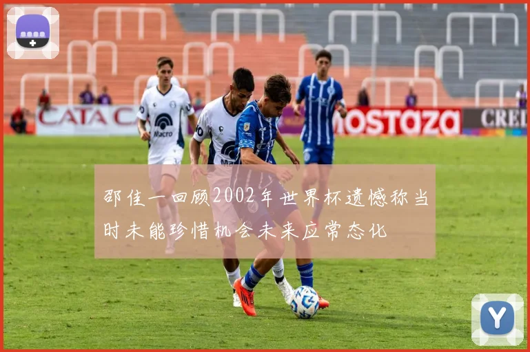 邵佳一回顾2002年世界杯遗憾称当时未能珍惜机会未来应常态化