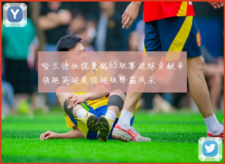 哈兰德独揽曼城65联赛进球贡献率领跑英超展现超级锋霸风采