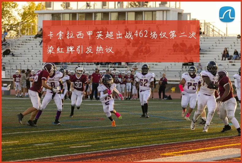 卡索拉西甲英超出战462场仅第二次染红牌引发热议