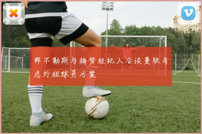 那不勒斯与梅努经纪人洽谈曼联考虑外租球员方案